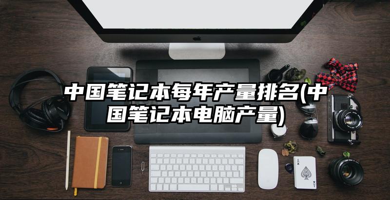 中国笔记本每年产量排名(中国笔记本电脑产量)