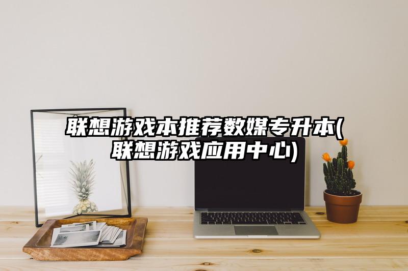 联想游戏本推荐数媒专升本(联想游戏应用中心)