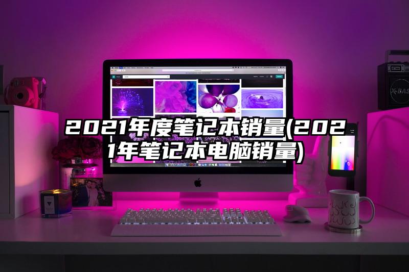 2021年度笔记本销量(2021年笔记本电脑销量)