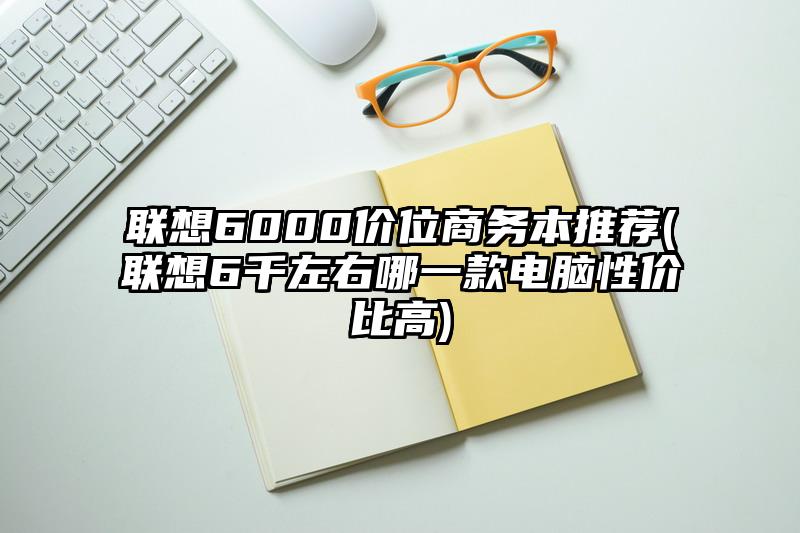 联想6000价位商务本推荐(联想6千左右哪一款电脑性价比高)