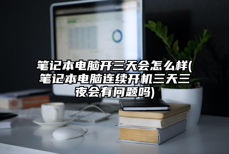 笔记本电脑开三天会怎么样(笔记本电脑连续开机三天三夜会有问题吗)