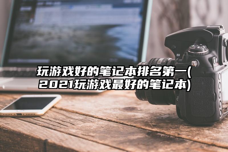 玩游戏好的笔记本排名第一(2021玩游戏最好的笔记本)
