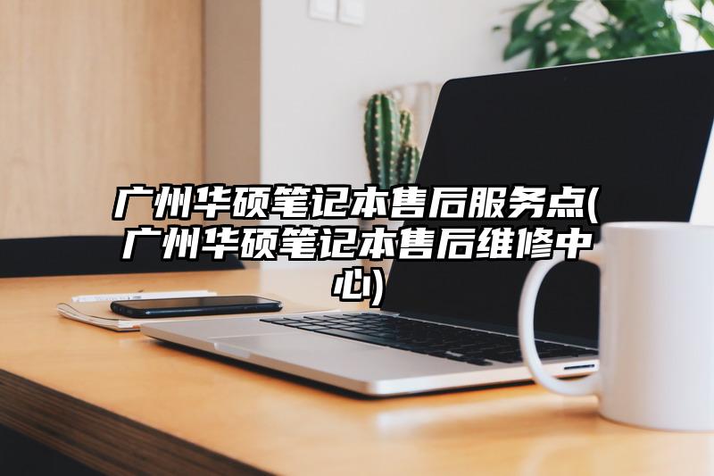 广州华硕笔记本售后服务点(广州华硕笔记本售后维修中心)