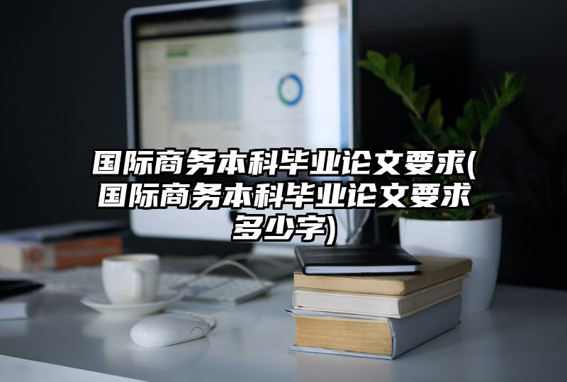 国际商务本科毕业论文要求(国际商务本科毕业论文要求多少字)