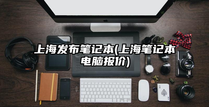 上海发布笔记本(上海笔记本电脑报价)
