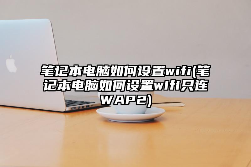 笔记本电脑如何设置wifi(笔记本电脑如何设置wifi只连WAP2)