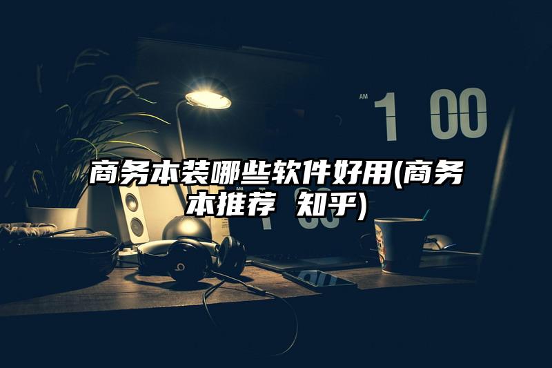 商务本装哪些软件好用(商务本推荐 知乎)