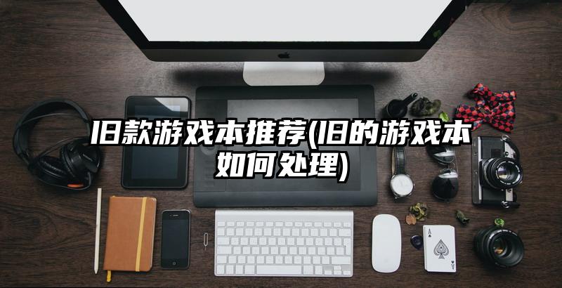 旧款游戏本推荐(旧的游戏本如何处理)