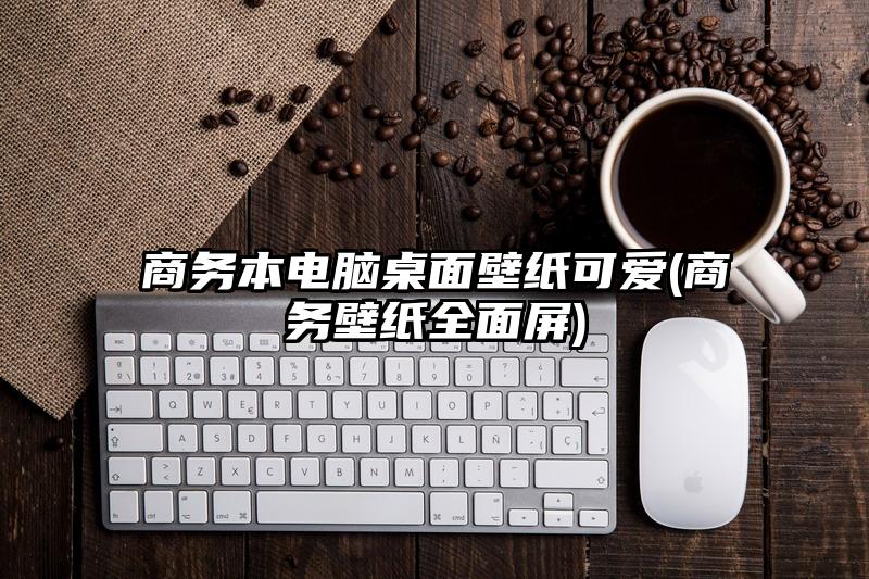 商务本电脑桌面壁纸可爱(商务壁纸全面屏)