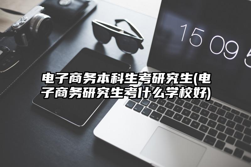 电子商务本科生考研究生(电子商务研究生考什么学校好)