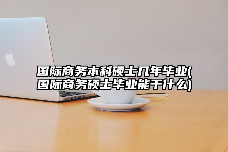 国际商务本科硕士几年毕业(国际商务硕士毕业能干什么)