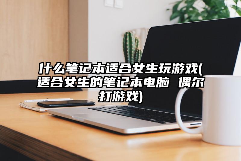 什么笔记本适合女生玩游戏(适合女生的笔记本电脑 偶尔打游戏)