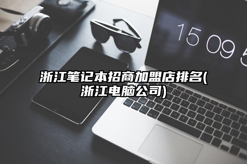 浙江笔记本招商加盟店排名(浙江电脑公司)
