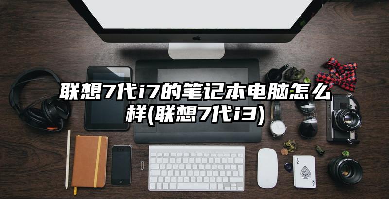 联想7代i7的笔记本电脑怎么样(联想7代i3)