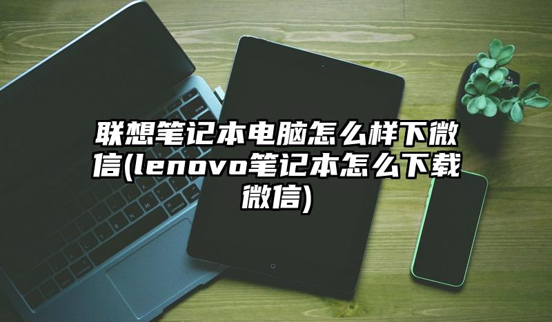 联想笔记本电脑怎么样下微信(lenovo笔记本怎么下载微信)