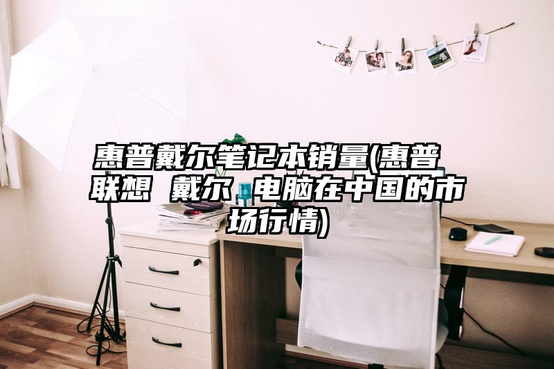 惠普戴尔笔记本销量(惠普 联想 戴尔 电脑在中国的市场行情)