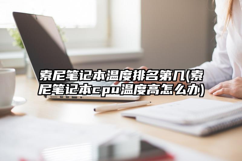 索尼笔记本温度排名第几(索尼笔记本cpu温度高怎么办)