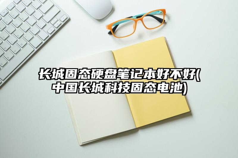 长城固态硬盘笔记本好不好(中国长城科技固态电池)