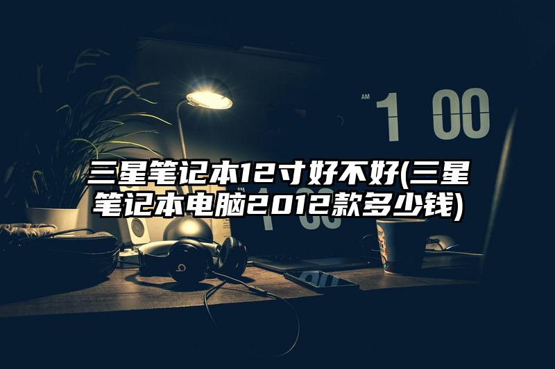 三星笔记本12寸好不好(三星笔记本电脑2012款多少钱)
