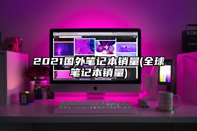 2021国外笔记本销量(全球笔记本销量)