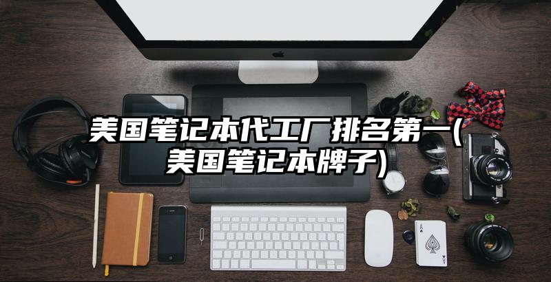 美国笔记本代工厂排名第一(美国笔记本牌子)