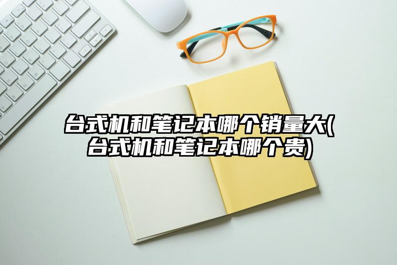 台式机和笔记本哪个销量大(台式机和笔记本哪个贵)