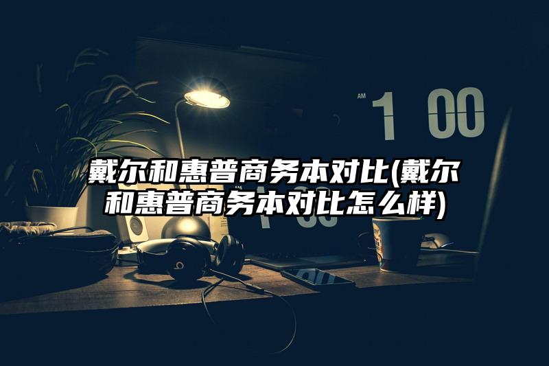 戴尔和惠普商务本对比(戴尔和惠普商务本对比怎么样)