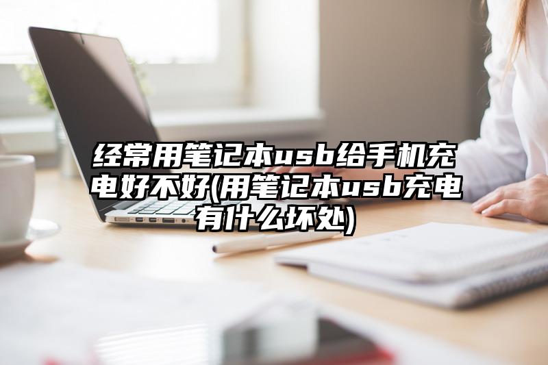 经常用笔记本usb给手机充电好不好(用笔记本usb充电有什么坏处)