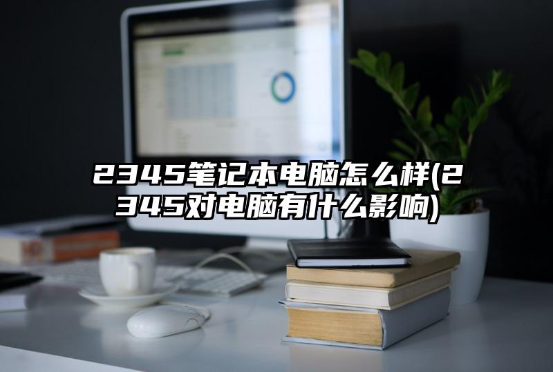 2345笔记本电脑怎么样(2345对电脑有什么影响)